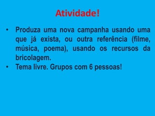 Atividade!
• Produza uma nova campanha usando uma
que já exista, ou outra referência (filme,
música, poema), usando os recursos da
bricolagem.
• Tema livre. Grupos com 6 pessoas!
 