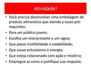 Atividade!
• Você precisa desenvolver uma embalagem de
produto alimentício que atenda a esses pré-
requisitos:
• Para um público jovem;
• Escolha um interpretante e um signo;
• Que passe credibilidade e estabilidade;
• Que cause entusiasmo e energia;
• Que esteja relacionado com ação e mistério;
• Empregue as cores e justifique sua resposta;
 