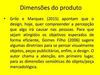 Dimensões do produto
• Grilo e Marques (2015) apontam que o
design, hoje, quer compreender a percepção
que algo irá causar nas pessoas. Para que
sejam atingidos os objetivos esperados de
forma eficiente, Gomes Filho (2006) sugere
algumas diretrizes para se pensar visualmente
objetos, peças publicitárias, enfim, o design. O
autor chama a atenção, em primeiro lugar,
para as dimensões semióticas do objeto/peça
mercadológica.
 