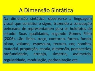 A Dimensão Sintática
Na dimensão sintática, observa-se a linguagem
visual que constitui o signo, trazendo a concepção
peirceana de representamen para os holofotes de
estudo. Suas qualidades, segundo Gomes Filho
(2006), são: linha, traço, contorno, forma, fundo,
plano, volume, espessura, textura, cor, sombra,
material, proporção, escala, dimensão, perspectiva,
profundidade, arranjo, simetria, assimetria,
regularidade, modulação, padronização etc.
 
