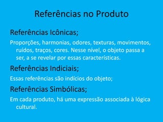 Referências no Produto
Referências Icônicas;
Proporções, harmonias, odores, texturas, movimentos,
ruídos, traços, cores. Nesse nível, o objeto passa a
ser, a se revelar por essas características.
Referências Indiciais;
Essas referências são indícios do objeto;
Referências Simbólicas;
Em cada produto, há uma expressão associada à lógica
cultural.
 