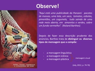 Observe!
“Aqui está uma publicidade da Panzani: pacotes
de massas, uma lata, um saco, tomates, cebolas,
pimentões, um cogumelo, tudo saindo de uma
rede meio aberta, em amarelos e verdes, sobre
um fundo vermelho”. (Roland Barthes)
Depois de fazer essa descrição prudente dos
anúncios, Barthes trata de distinguir os diversos
tipos de mensagem que a compõe:
- a mensagem linguística
- a mensagem icônica
- a mensagem plástica
(Joly, 2012, p. 74-76)
mensagem visual
 