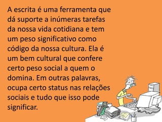 A escrita é uma ferramenta que
dá suporte a inúmeras tarefas
da nossa vida cotidiana e tem
um peso significativo como
código da nossa cultura. Ela é
um bem cultural que confere
certo peso social a quem o
domina. Em outras palavras,
ocupa certo status nas relações
sociais e tudo que isso pode
significar.
 