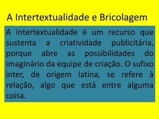 A Intertextualidade e Bricolagem
A intertextualidade é um recurso que
sustenta a criatividade publicitária,
porque abre as possibilidades do
imaginário da equipe de criação. O sufixo
inter, de origem latina, se refere à
relação, algo que está entre alguma
coisa.
 