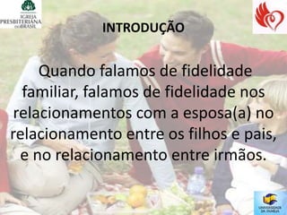 INTRODUÇÃO


     Quando falamos de fidelidade
  familiar, falamos de fidelidade nos
 relacionamentos com a esposa(a) no
relacionamento entre os filhos e pais,
  e no relacionamento entre irmãos.
 