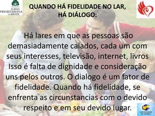 QUANDO HÁ FIDELIDADE NO LAR,
              HÁ DIÁLOGO:


      Há lares em que as pessoas são
 demasiadamente calados, cada um com
seus interesses, televisão, internet, livros
 Isso é falta de dignidade e consideração
uns pelos outros. O dialogo é um fator de
   fidelidade. Quando há fidelidade, se
 enfrenta as circunstancias com o devido
      respeito e em seu devido lugar.
 