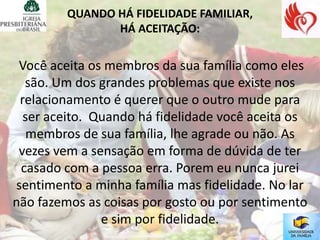 QUANDO HÁ FIDELIDADE FAMILIAR,
                HÁ ACEITAÇÃO:


 Você aceita os membros da sua família como eles
  são. Um dos grandes problemas que existe nos
 relacionamento é querer que o outro mude para
  ser aceito. Quando há fidelidade você aceita os
   membros de sua família, lhe agrade ou não. As
 vezes vem a sensação em forma de dúvida de ter
 casado com a pessoa erra. Porem eu nunca jurei
sentimento a minha família mas fidelidade. No lar
não fazemos as coisas por gosto ou por sentimento
               e sim por fidelidade.
 