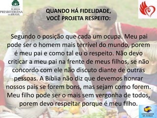 QUANDO HÁ FIDELIDADE,
              VOCÊ PROJETA RESPEITO:


  Segundo o posição que cada um ocupa. Meu pai
pode ser o homem mais terrível do mundo, porem
    é meu pai e como tal eu o respeito. Não devo
 criticar a meu pai na frente de meus filhos, se não
   concordo com ele não discuto diante de outras
    pessoas. A Bíblia não diz que devemos honrar
nossos pais se forem bons, mas sejam como forem.
Meu filho pode ser o mais sem vergonha de todos,
      porem devo respeitar porque é meu filho.
 