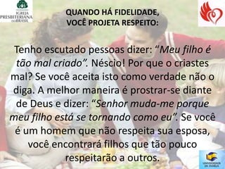 QUANDO HÁ FIDELIDADE,
            VOCÊ PROJETA RESPEITO:


 Tenho escutado pessoas dizer: “Meu filho é
 tão mal criado”. Néscio! Por que o criastes
mal? Se você aceita isto como verdade não o
diga. A melhor maneira é prostrar-se diante
 de Deus e dizer: “Senhor muda-me porque
meu filho está se tornando como eu”. Se você
 é um homem que não respeita sua esposa,
    você encontrará filhos que tão pouco
            respeitarão a outros.
 