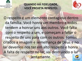 QUANDO HÁ FIDELIDADE,
             VOCÊ PROJETA RESPEITO:


 O respeito é um elemento contagioso dentro
  da família. Você honra um membro e todos
  tendem a honrar uns aos outros. Você falta
  com o respeito a um, e começam a faltar o
  respeito de uns para com os outros. Fomos
criados a imagem e semelhança de Deus e no
lar devemos nos ter em alto respeito e honra.
 A falta de respeito no lar, vai destruindo o lar
                  lentamente.
 
