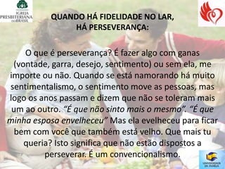 QUANDO HÁ FIDELIDADE NO LAR,
               HÁ PERSEVERANÇA:

    O que é perseverança? É fazer algo com ganas
 (vontade, garra, desejo, sentimento) ou sem ela, me
importe ou não. Quando se está namorando há muito
sentimentalismo, o sentimento move as pessoas, mas
logo os anos passam e dizem que não se toleram mais
 um ao outro. “É que não sinto mais o mesmo”. “É que
minha esposa envelheceu” Mas ela evelheceu para ficar
  bem com você que também está velho. Que mais tu
    queria? Isto significa que não estão dispostos a
         perseverar. É um convencionalismo.
 
