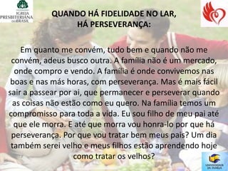 QUANDO HÁ FIDELIDADE NO LAR,
               HÁ PERSEVERANÇA:

    Em quanto me convém, tudo bem e quando não me
 convém, adeus busco outra. A família não é um mercado,
  onde compro e vendo. A família é onde convivemos nas
 boas e nas más horas, com perseverança. Mas é mais fácil
sair a passear por ai, que permanecer e perseverar quando
 as coisas não estão como eu quero. Na família temos um
compromisso para toda a vida. Eu sou filho de meu pai até
  que ele morra. E até que morra vou honra-lo por que há
 perseverança. Por que vou tratar bem meus pais? Um dia
 também serei velho e meus filhos estão aprendendo hoje
                   como tratar os velhos?
 