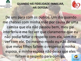 QUANDO HÁ FIDELIDADE FAMILIAR,
                HÁ DEFESA:


  De uns para com os outros. Um dia quando
me chateei com minha mãe por causa de uma
   camisa que ela não passou bem, meu pai
interferiu e me fez ver que claramente que eu
 não podia faltar o respeito com ela, sem me
 ver com ele. Do mesmo modo eu não deixo
  que meus filhos faltem o respeito a minha
  esposa, e minha esposa não deixa que eles
        faltem o respeito para comigo.
 