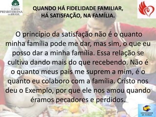 QUANDO HÁ FIDELIDADE FAMILIAR,
          HÁ SATISFAÇÃO, NA FAMÍLIA.


   O princípio da satisfação não é o quanto
minha família pode me dar, mas sim, o que eu
  posso dar a minha família. Essa relação se
 cultiva dando mais do que recebendo. Não é
  o quanto meus pais me suprem a mim, é o
 quanto eu colaboro com a família. Cristo nos
deu o Exemplo, por que ele nos amou quando
         éramos pecadores e perdidos.
 