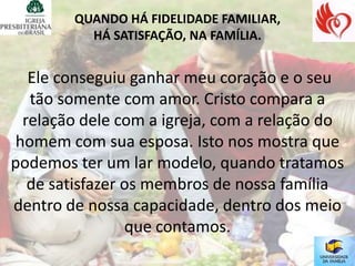 QUANDO HÁ FIDELIDADE FAMILIAR,
          HÁ SATISFAÇÃO, NA FAMÍLIA.


   Ele conseguiu ganhar meu coração e o seu
   tão somente com amor. Cristo compara a
  relação dele com a igreja, com a relação do
 homem com sua esposa. Isto nos mostra que
podemos ter um lar modelo, quando tratamos
   de satisfazer os membros de nossa família
dentro de nossa capacidade, dentro dos meio
                 que contamos.
 