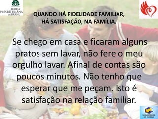 QUANDO HÁ FIDELIDADE FAMILIAR,
       HÁ SATISFAÇÃO, NA FAMÍLIA.


Se chego em casa e ficaram alguns
 pratos sem lavar, não fere o meu
orgulho lavar. Afinal de contas são
 poucos minutos. Não tenho que
  esperar que me peçam. Isto é
  satisfação na relação familiar.
 