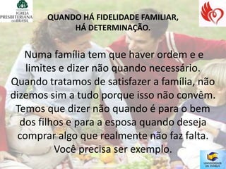 QUANDO HÁ FIDELIDADE FAMILIAR,
            HÁ DETERMINAÇÃO.


   Numa família tem que haver ordem e e
   limites e dizer não quando necessário.
Quando tratamos de satisfazer a família, não
dizemos sim a tudo porque isso não convêm.
 Temos que dizer não quando é para o bem
  dos filhos e para a esposa quando deseja
 comprar algo que realmente não faz falta.
          Você precisa ser exemplo.
 