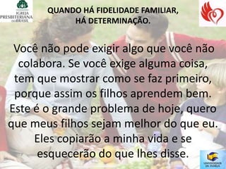 QUANDO HÁ FIDELIDADE FAMILIAR,
            HÁ DETERMINAÇÃO.


 Você não pode exigir algo que você não
  colabora. Se você exige alguma coisa,
 tem que mostrar como se faz primeiro,
 porque assim os filhos aprendem bem.
Este é o grande problema de hoje, quero
que meus filhos sejam melhor do que eu.
     Eles copiarão a minha vida e se
      esquecerão do que lhes disse.
 