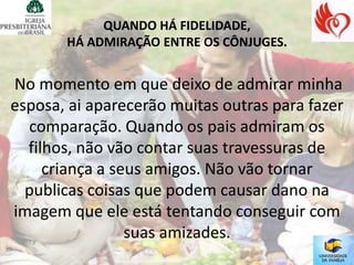 QUANDO HÁ FIDELIDADE,
       HÁ ADMIRAÇÃO ENTRE OS CÔNJUGES.


No momento em que deixo de admirar minha
esposa, ai aparecerão muitas outras para fazer
  comparação. Quando os pais admiram os
  filhos, não vão contar suas travessuras de
     criança a seus amigos. Não vão tornar
  publicas coisas que podem causar dano na
imagem que ele está tentando conseguir com
                 suas amizades.
 