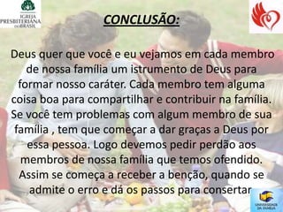 CONCLUSÃO:

Deus quer que você e eu vejamos em cada membro
    de nossa família um istrumento de Deus para
  formar nosso caráter. Cada membro tem alguma
coisa boa para compartilhar e contribuir na família.
Se você tem problemas com algum membro de sua
 família , tem que começar a dar graças a Deus por
    essa pessoa. Logo devemos pedir perdão aos
   membros de nossa família que temos ofendido.
  Assim se começa a receber a benção, quando se
    admite o erro e dá os passos para consertar.
 