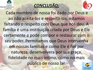 CONCLUSÃO:
  Cada membro de nossa foi dado por Deus e
   ao não aceita-los e respeita-los, estamos
 faltando o respeito com Deus que nos deu. A
família é uma instituição criada por Deus e Ele
certamente a pode compor e restaurar com o
 seu poder. Permitamos que Deus intervenha
    em nossas famílias e como Ele é fiel por
     natureza, desenvolvera por sua graça,
   fidelidade no mais intimo, como no mais
              público de nosso lar.
 