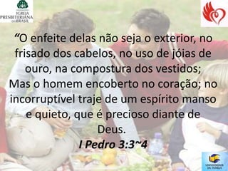 “O enfeite delas não seja o exterior, no
 frisado dos cabelos, no uso de jóias de
    ouro, na compostura dos vestidos;
Mas o homem encoberto no coração; no
incorruptível traje de um espírito manso
    e quieto, que é precioso diante de
                   Deus.
               I Pedro 3:3~4
 