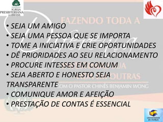 • SEJA UM AMIGO
• SEJA UMA PESSOA QUE SE IMPORTA
• TOME A INICIATIVA E CRIE OPORTUNIDADES
• DÊ PRIORIDADES AO SEU RELACIONAMENTO
• PROCURE INTESSES EM COMUM
• SEJA ABERTO E HONESTO SEJA
TRANSPARENTE
• COMUNIQUE AMOR E AFEIÇÃO
• PRESTAÇÃO DE CONTAS É ESSENCIAL
 