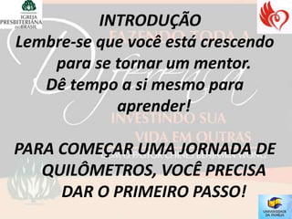 Lembre-se que você está crescendo
    para se tornar um mentor.
   Dê tempo a si mesmo para
            aprender!

PARA COMEÇAR UMA JORNADA DE
   QUILÔMETROS, VOCÊ PRECISA
     DAR O PRIMEIRO PASSO!
 