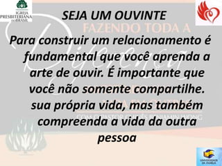 Para construir um relacionamento é
  fundamental que você aprenda a
   arte de ouvir. É importante que
   você não somente compartilhe.
   sua própria vida, mas também
     compreenda a vida da outra
                pessoa
 