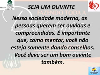Nessa sociedade moderna, as
  pessoas querem ser ouvidas e
  compreendidas. É importante
   que, como mentor, você não
esteja somente dando conselhos.
 Você deve ser um bom ouvinte
            também.
 