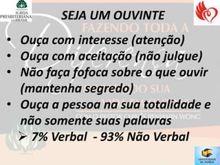 • Ouça com interesse (atenção)
• Ouça com aceitação (não julgue)
• Não faça fofoca sobre o que ouvir
  (mantenha segredo)
• Ouça a pessoa na sua totalidade e
  não somente suas palavras
   7% Verbal - 93% Não Verbal
 