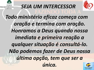 Todo ministério eficaz começa com
   oração e termina com oração.
  Honramos a Deus quando nossa
   imediata e primeira reação a
  qualquer situação é consultá-lo.
 Não podemos fazer de Deus nossa
    última opção, tem que ser a
               única.
 