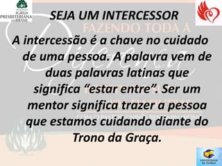 A intercessão é a chave no cuidado
  de uma pessoa. A palavra vem de
      duas palavras latinas que
    significa “estar entre”. Ser um
   mentor significa trazer a pessoa
   que estamos cuidando diante do
            Trono da Graça.
 
