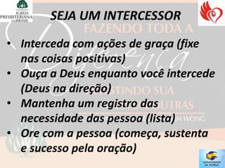 • Interceda com ações de graça (fixe
  nas coisas positivas)
• Ouça a Deus enquanto você intercede
  (Deus na direção)
• Mantenha um registro das
  necessidade das pessoa (lista)
• Ore com a pessoa (começa, sustenta
  e sucesso pela oração)
 