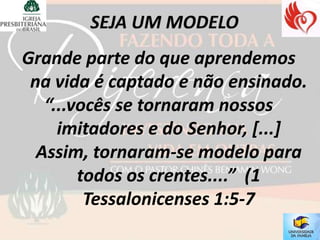 Grande parte do que aprendemos
 na vida é captado e não ensinado.
   “...vocês se tornaram nossos
     imitadores e do Senhor, [...]
  Assim, tornaram-se modelo para
        todos os crentes....” (1
         Tessalonicenses 1:5-7
 