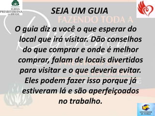 O guia diz a você o que esperar do
 local que irá visitar. Dão conselhos
  do que comprar e onde é melhor
 comprar, falam de locais divertidos
 para visitar e o que deveria evitar.
   Eles podem fazer isso porque já
  estiveram lá e são aperfeiçoados
             no trabalho.
 