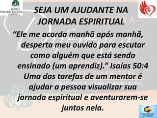 “Ele me acorda manhã após manhã,
  desperta meu ouvido para escutar
     como alguém que está sendo
 ensinado (um aprendiz).” Isaías 50:4
   Uma das tarefas de um mentor é
     ajudar a pessoa visualizar sua
 jornada espiritual e aventurarem-se
              juntos nela.
 