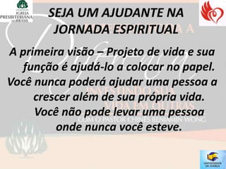 A primeira visão – Projeto de vida e sua
   função é ajudá-lo a colocar no papel.
Você nunca poderá ajudar uma pessoa a
     crescer além de sua própria vida.
     Você não pode levar uma pessoa
         onde nunca você esteve.
 