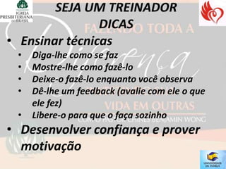 • Ensinar técnicas
 •   Diga-lhe como se faz
 •   Mostre-lhe como fazê-lo
 •   Deixe-o fazê-lo enquanto você observa
 •   Dê-lhe um feedback (avalie com ele o que
     ele fez)
 •   Libere-o para que o faça sozinho
• Desenvolver confiança e prover
  motivação
 