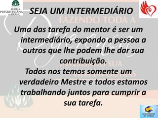 Uma das tarefa do mentor é ser um
 intermediário, expondo a pessoa a
  outros que lhe podem lhe dar sua
            contribuição.
  Todos nos temos somente um
 verdadeiro Mestre e todos estamos
 trabalhando juntos para cumprir a
             sua tarefa.
 