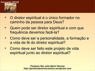 Formação CEFASFormação CEFAS
Paróquia São João Maria Vianney
http://aprofundamentocatolico.wordpress.com

O diretor espiritual é o único formador no
caminho da pessoa para Deus?

Quem pode ser diretor espiritual e com que
frequência devemos fazê-la?

Como deve ser a personalidade, a formação e
a vida de fé do diretor espiritual?

Como deve ser feito este projeto de vida
espiritual junto ao diretor espiritual?
 
