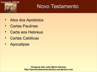 Formação CEFASFormação CEFAS
Paróquia São João Maria Vianney
http://aprofundamentocatolico.wordpress.com
Novo TestamentoNovo Testamento

Atos dos Apóstolos

Cartas Paulinas

Carta aos Hebreus

Cartas Católicas

Apocalipse
 