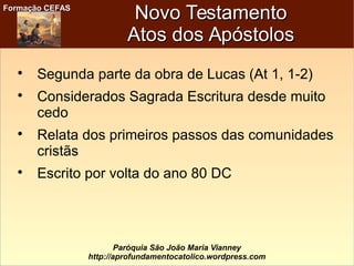 Formação CEFASFormação CEFAS
Paróquia São João Maria Vianney
http://aprofundamentocatolico.wordpress.com
Novo TestamentoNovo Testamento
Atos dos ApóstolosAtos dos Apóstolos

Segunda parte da obra de Lucas (At 1, 1-2)

Considerados Sagrada Escritura desde muito
cedo

Relata dos primeiros passos das comunidades
cristãs

Escrito por volta do ano 80 DC
 