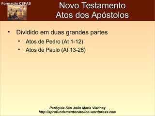 Formação CEFASFormação CEFAS
Paróquia São João Maria Vianney
http://aprofundamentocatolico.wordpress.com
Novo TestamentoNovo Testamento
Atos dos ApóstolosAtos dos Apóstolos

Dividido em duas grandes partes

Atos de Pedro (At 1-12)

Atos de Paulo (At 13-28)
 