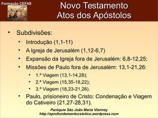 Formação CEFASFormação CEFAS
Paróquia São João Maria Vianney
http://aprofundamentocatolico.wordpress.com
Novo TestamentoNovo Testamento
Atos dos ApóstolosAtos dos Apóstolos

Subdivisões:

Introdução (1,1-11)

A Igreja de Jerusalém (1,12-6,7)

Expansão da Igreja fora de Jerusalém: 6,8-12,25;

Missões de Paulo fora de Jerusalém: 13,1-21,26:

1.ª Viagem (13,1-14,28);

2.ª Viagem (15,35-18,22);

3.ª Viagem (18,23-21,26).

Paulo, prisioneiro de Cristo: Condenação e Viagem
do Cativeiro (21,27-28,31).
 