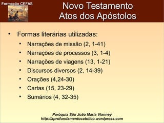 Formação CEFASFormação CEFAS
Paróquia São João Maria Vianney
http://aprofundamentocatolico.wordpress.com
Novo TestamentoNovo Testamento
Atos dos ApóstolosAtos dos Apóstolos

Formas literárias utilizadas:

Narrações de missão (2, 1-41)

Narrações de processos (3, 1-4)

Narrações de viagens (13, 1-21)

Discursos diversos (2, 14-39)

Orações (4,24-30)

Cartas (15, 23-29)

Sumários (4, 32-35)
 