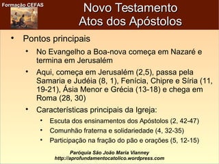Formação CEFASFormação CEFAS
Paróquia São João Maria Vianney
http://aprofundamentocatolico.wordpress.com
Novo TestamentoNovo Testamento
Atos dos ApóstolosAtos dos Apóstolos

Pontos principais

No Evangelho a Boa-nova começa em Nazaré e
termina em Jerusalém

Aqui, começa em Jerusalém (2,5), passa pela
Samaria e Judéia (8, 1), Fenícia, Chipre e Síria (11,
19-21), Ásia Menor e Grécia (13-18) e chega em
Roma (28, 30)

Características principais da Igreja:

Escuta dos ensinamentos dos Apóstolos (2, 42-47)

Comunhão fraterna e solidariedade (4, 32-35)

Participação na fração do pão e orações (5, 12-15)
 