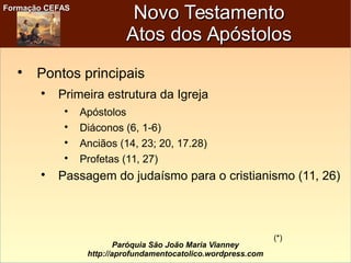 Formação CEFASFormação CEFAS
Paróquia São João Maria Vianney
http://aprofundamentocatolico.wordpress.com
Novo TestamentoNovo Testamento
Atos dos ApóstolosAtos dos Apóstolos

Pontos principais

Primeira estrutura da Igreja

Apóstolos

Diáconos (6, 1-6)

Anciãos (14, 23; 20, 17.28)

Profetas (11, 27)

Passagem do judaísmo para o cristianismo (11, 26)
(*)
 