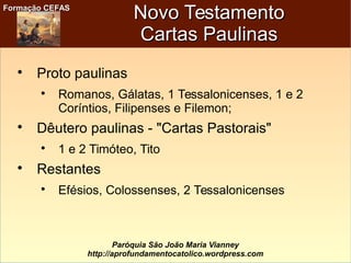Formação CEFASFormação CEFAS
Paróquia São João Maria Vianney
http://aprofundamentocatolico.wordpress.com
Novo TestamentoNovo Testamento
Cartas PaulinasCartas Paulinas

Proto paulinas

Romanos, Gálatas, 1 Tessalonicenses, 1 e 2
Coríntios, Filipenses e Filemon;

Dêutero paulinas - "Cartas Pastorais"

1 e 2 Timóteo, Tito

Restantes

Efésios, Colossenses, 2 Tessalonicenses
 