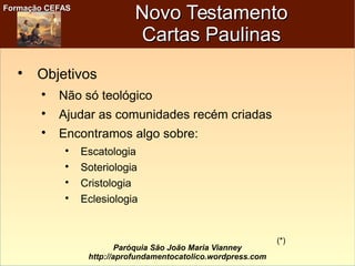 Formação CEFASFormação CEFAS
Paróquia São João Maria Vianney
http://aprofundamentocatolico.wordpress.com
Novo TestamentoNovo Testamento
Cartas PaulinasCartas Paulinas

Objetivos

Não só teológico

Ajudar as comunidades recém criadas

Encontramos algo sobre:

Escatologia

Soteriologia

Cristologia

Eclesiologia
(*)
 